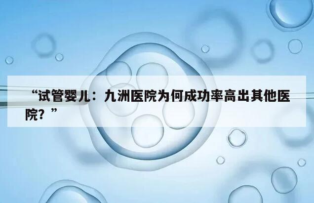 试管婴儿:九洲医院为何成功率高出其他医院?