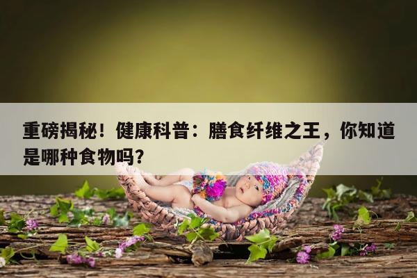 健康科普:膳食纤维之王,你知道是哪种食物吗?