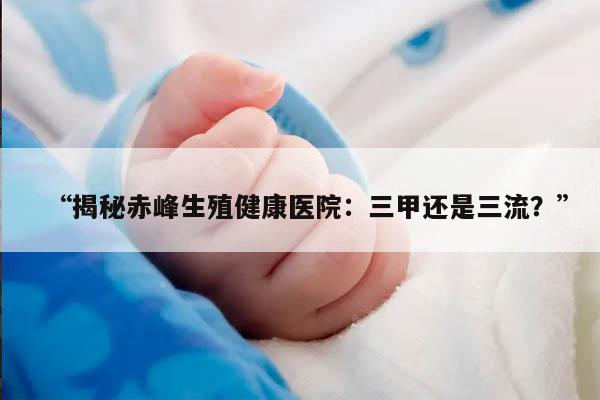 揭秘赤峰生殖健康医院：三甲还是三流？