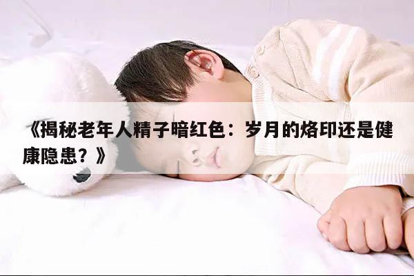 揭秘老年人精子暗红色:岁月的烙印还是健康隐患?