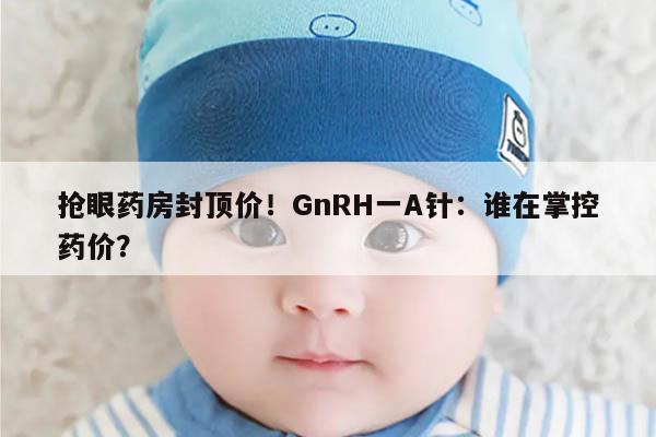 抢眼药房封顶价!GnRH一A针:谁在掌控药价?