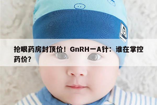 抢眼药房封顶价！GnRH一A针：谁在掌控药价？