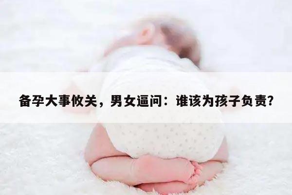 备孕大事攸关，男女逼问：谁该为孩子负责？