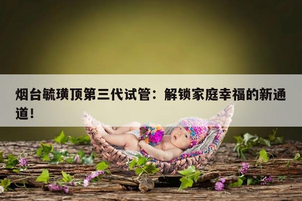 烟台毓璜顶第三代试管:解锁家庭幸福的新通道!