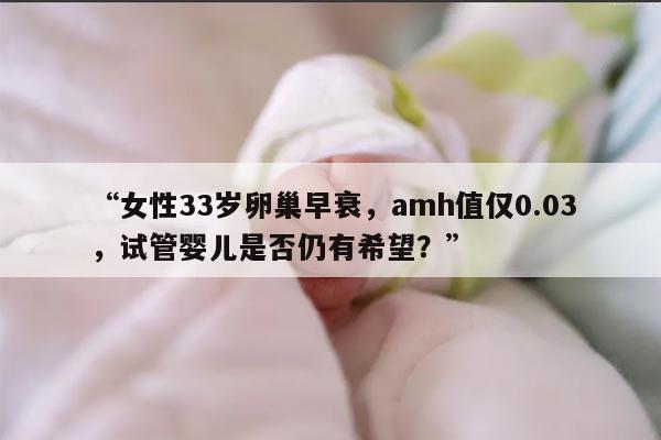“女性33岁卵巢早衰，amh值仅0.03，试管婴儿是否仍有希望？”