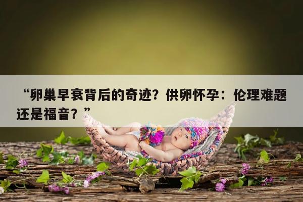 “卵巢早衰背后的奇迹?供卵怀孕:伦理难题还是福音?”