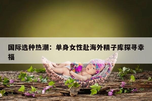 国际选种热潮：单身女性赴海外精子库探寻幸福