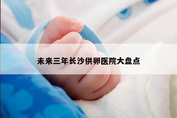 未来三年长沙供卵医院大盘点