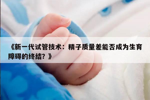 《新一代试管技术：精子质量差能否成为生育障碍的终结？》