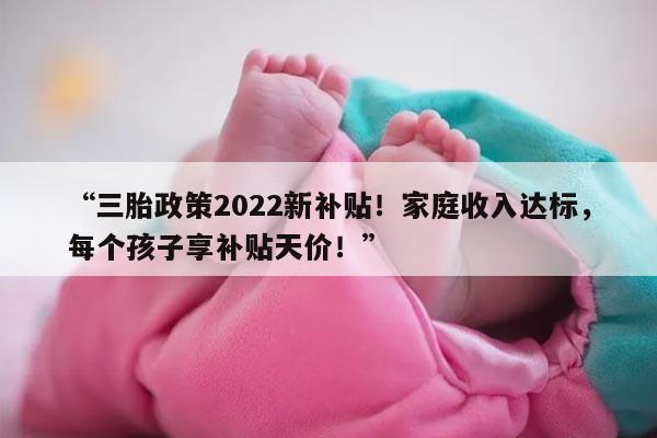 “三胎政策2022新补贴！家庭收入达标，每个孩子享补贴天价！”