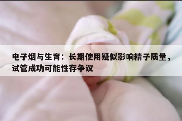 电子烟与生育:长期使用疑似影响精子质量,试管成功可能性存争议