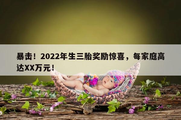 暴击！2022年生三胎奖励惊喜，每家庭高达XX万元！