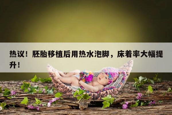 热议!胚胎移植后用热水泡脚,床着率大幅提升!