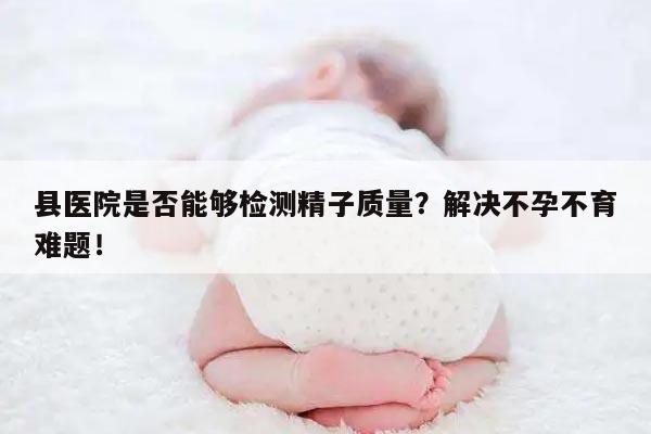 县医院是否能够检测精子质量?解决不孕不育难题!