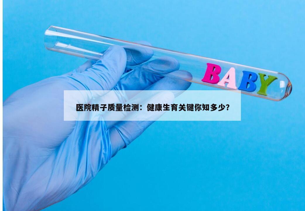 医院精子质量检测：健康生育关键你知多少？