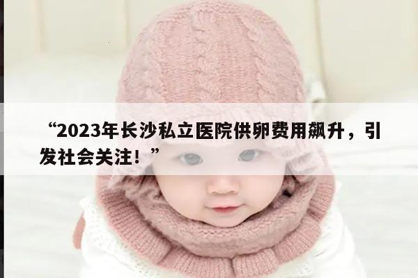 “2023年长沙私立医院供卵费用飙升，引发社会关注！”