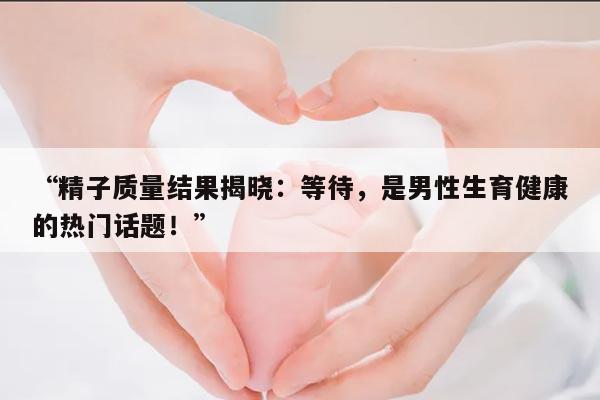 “精子质量结果揭晓：等待，是男性生育健康的热门话题！”