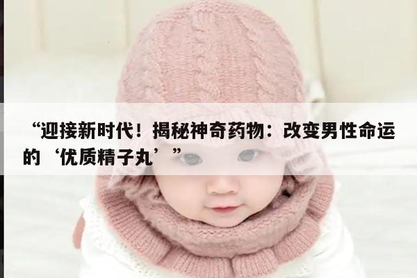 “迎接新时代！揭秘神奇药物：改变男性命运的‘优质精子丸’”