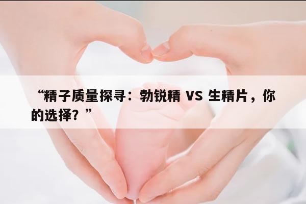 “精子质量探寻:勃锐精 VS 生精片,你的选择?”
