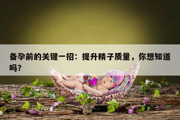 备孕前的关键一招：提升精子质量，你想知道吗？