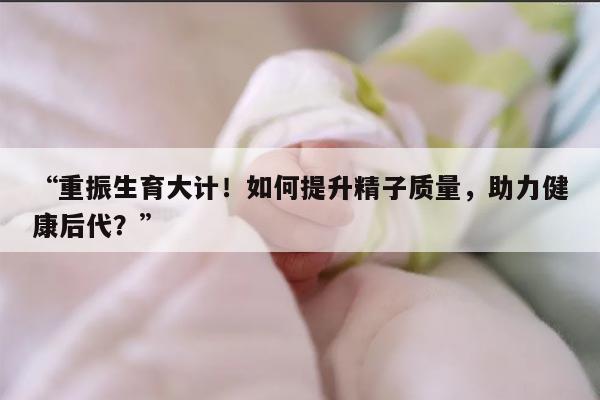 如何提升精子质量，助力健康后代？