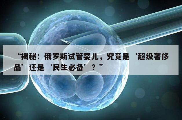 “揭秘：俄罗斯试管婴儿，究竟是‘超级奢侈品’还是‘民生必备’？”