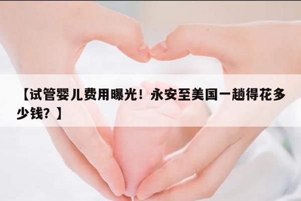 【试管婴儿费用曝光!永安至美国一趟得花多少钱?】