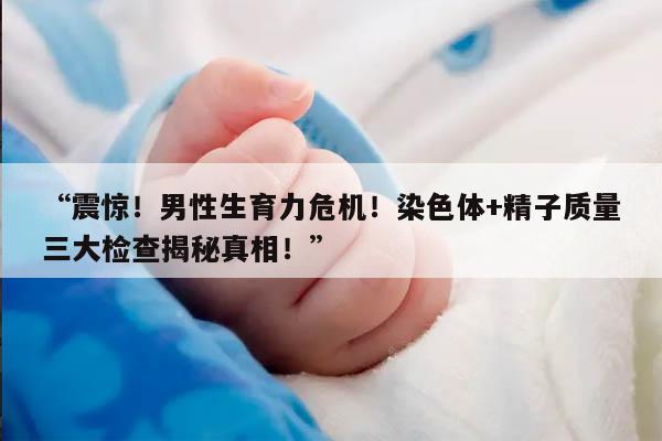 “震惊!男性生育力危机!染色体+精子质量三大检查揭秘真相!”