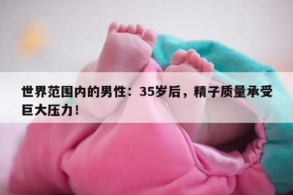 世界范围内的男性:35岁后,精子质量承受巨大压力!