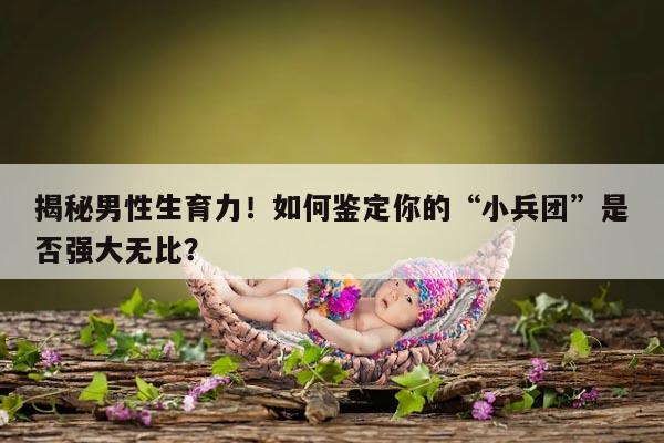 揭秘男性生育力！如何鉴定你的“小兵团”是否强大无比？