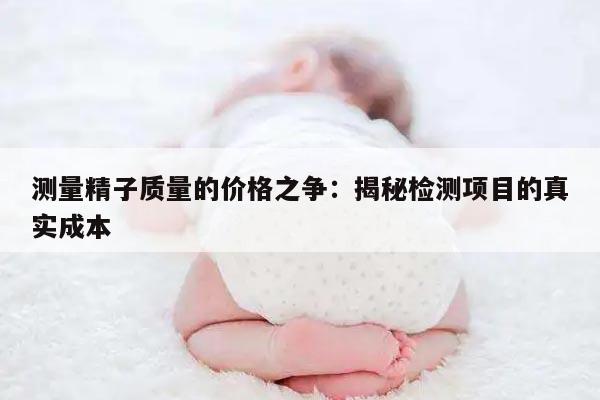 测量精子质量的价格之争：揭秘检测项目的真实成本