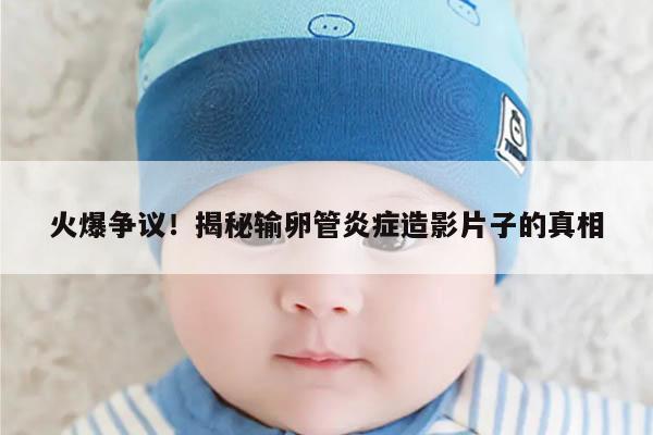 火爆争议!揭秘输卵管炎症造影片子的真相