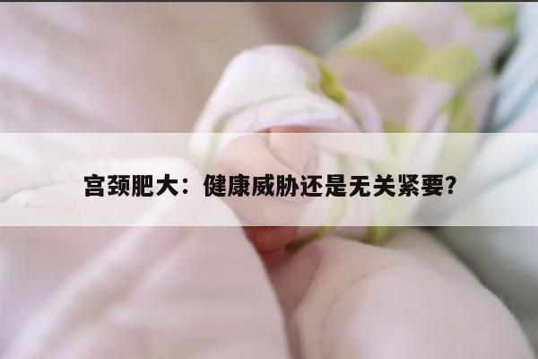 宫颈肥大:健康威胁还是无关紧要?