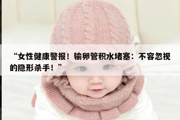 “女性健康警报!输卵管积水堵塞:不容忽视的隐形杀手!”