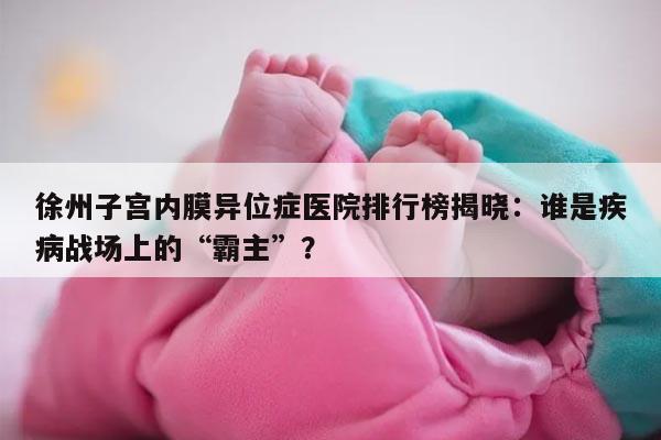 徐州子宫内膜异位症医院排行榜揭晓:谁是疾病战场上的“霸主”?