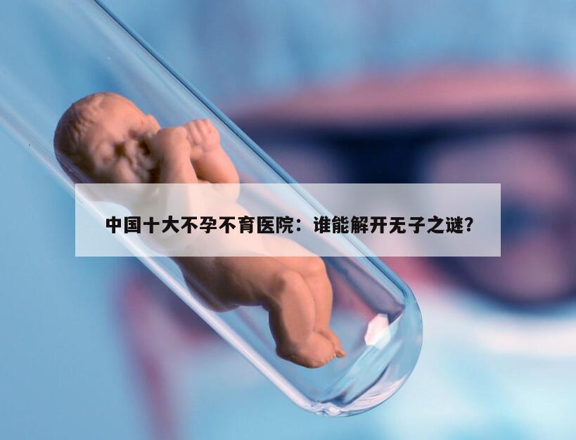 中国十大不孕不育医院：谁能解开无子之谜？
