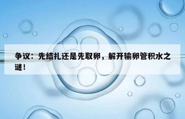 争议：先结扎还是先取卵，解开输卵管积水之谜！