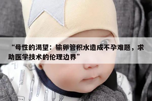 “母性的渴望:输卵管积水造成不孕难题,求助医学技术的伦理边界”