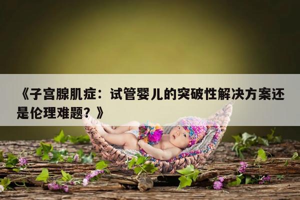 《子宫腺肌症:试管婴儿的突破性解决方案还是伦理难题?》