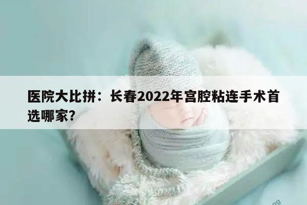 医院大比拼：长春2022年宫腔粘连手术首选哪家？