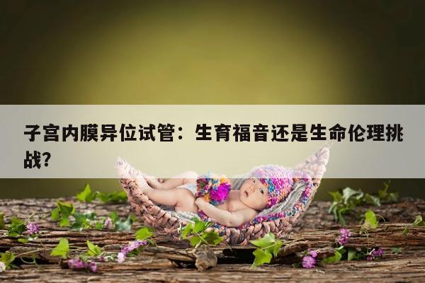 子宫内膜异位试管:生育福音还是生命伦理挑战?