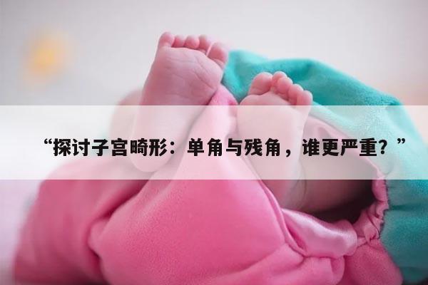 “探讨子宫畸形：单角与残角，谁更严重？”