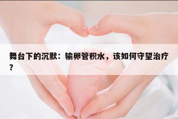 舞台下的沉默:输卵管积水,该如何守望治疗?