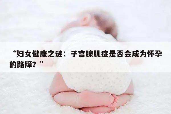 “妇女健康之谜:子宫腺肌症是否会成为怀孕的路障?”