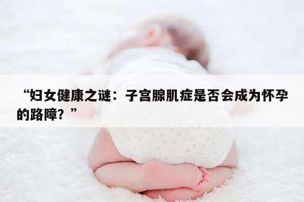 “妇女健康之谜：子宫腺肌症是否会成为怀孕的路障？”