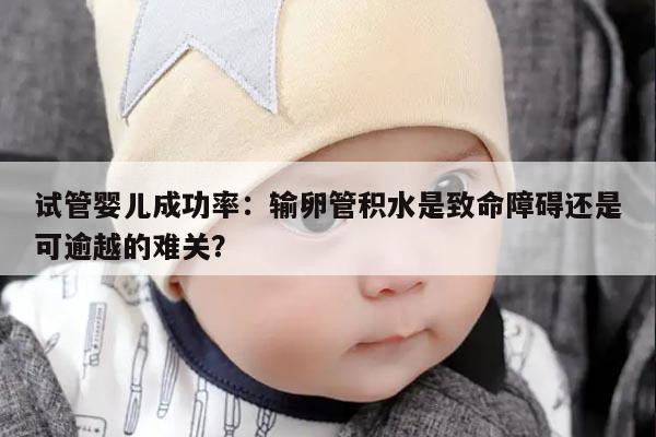 试管婴儿成功率：输卵管积水是致命障碍还是可逾越的难关？