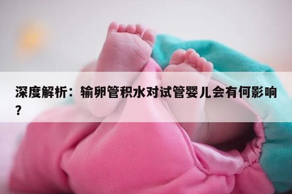 深度解析：输卵管积水对试管婴儿会有何影响？