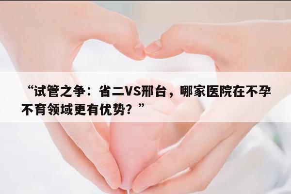 “试管之争：省二VS邢台，哪家医院在不孕不育领域更有优势？”