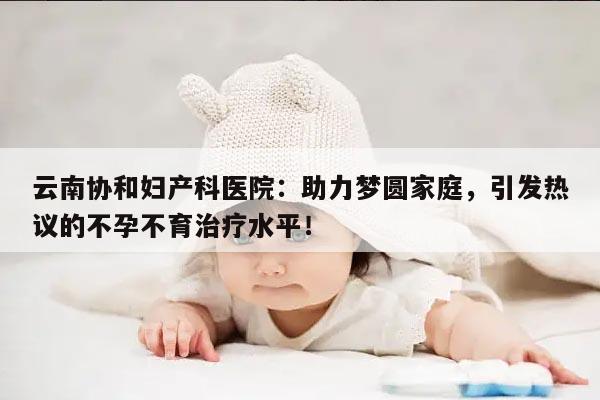 云南协和妇产科医院:助力梦圆家庭,引发热议的不孕不育治疗水平!