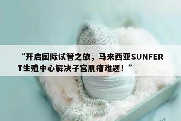 “开启国际试管之旅，马来西亚SUNFERT生殖中心解决子宫肌瘤难题！”